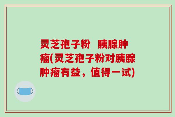 灵芝孢子粉 胰腺肿瘤(灵芝孢子粉对胰腺肿瘤有益,值得一试)