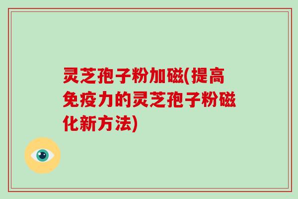 灵芝孢子粉加磁(提高免疫力的灵芝孢子粉磁化新方法)