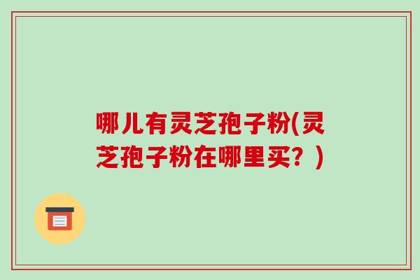 哪儿有灵芝孢子粉(灵芝孢子粉在哪里买?)
