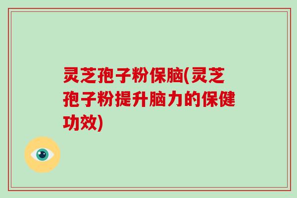 灵芝孢子粉保脑(灵芝孢子粉提升脑力的保健功效)