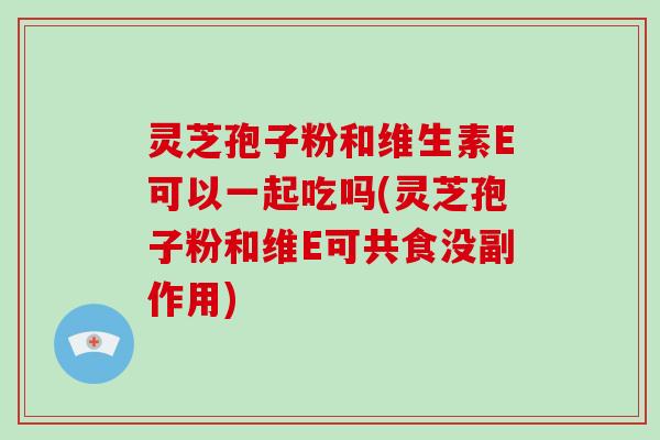 灵芝孢子粉和维生素E可以一起吃吗(灵芝孢子粉和维E可共食没副作用)