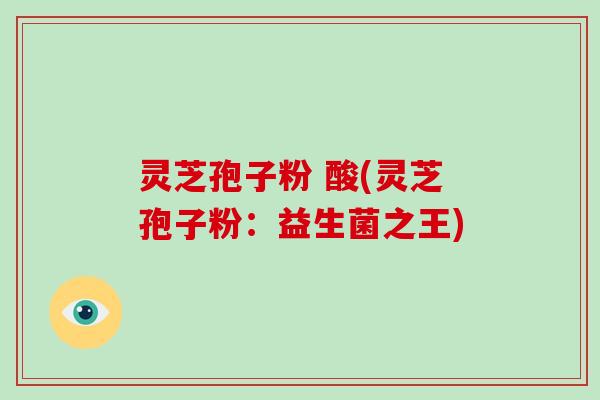 灵芝孢子粉 酸(灵芝孢子粉:益生菌之王)