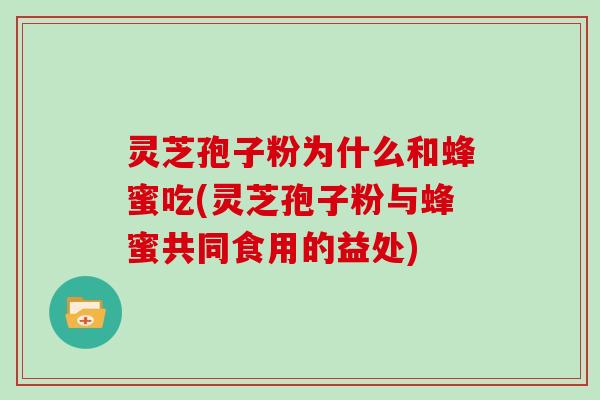灵芝孢子粉为什么和蜂蜜吃(灵芝孢子粉与蜂蜜共同食用的益处)