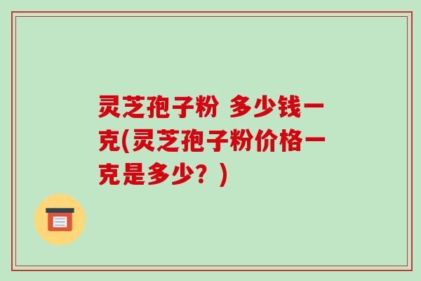 灵芝孢子粉 多少钱一克(灵芝孢子粉价格一克是多少？)