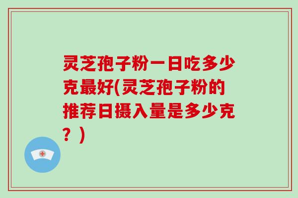 灵芝孢子粉一日吃多少克最好(灵芝孢子粉的推荐日摄入量是多少克?)