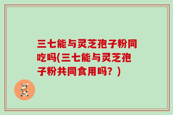 三七能与灵芝孢子粉同吃吗(三七能与灵芝孢子粉共同食用吗?)