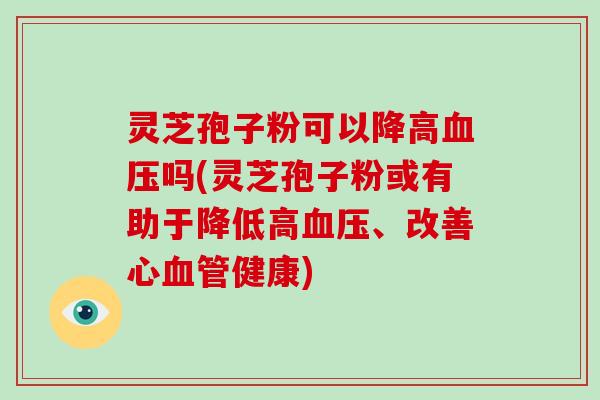 灵芝孢子粉可以降高血压吗(灵芝孢子粉或有助于降低高血压、改善心血管健康)