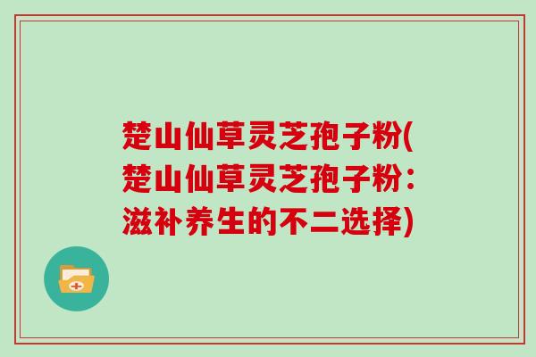 楚山仙草灵芝孢子粉(楚山仙草灵芝孢子粉:滋补养生的不二选择)