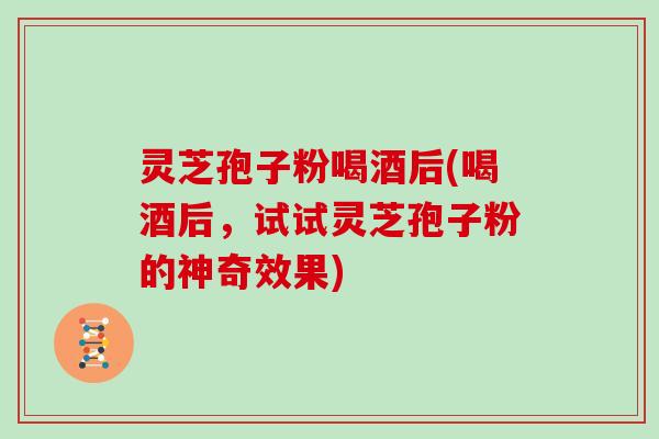 灵芝孢子粉喝酒后(喝酒后,试试灵芝孢子粉的神奇效果)