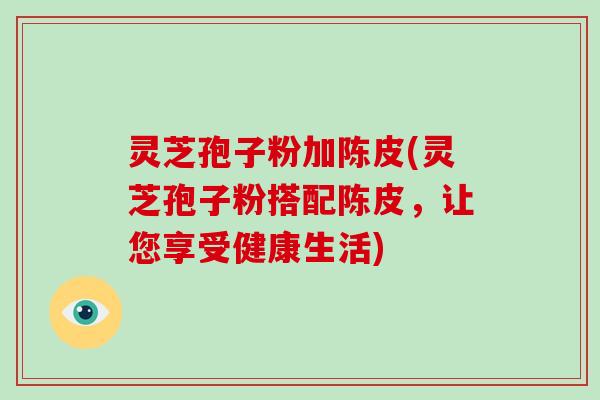 灵芝孢子粉加陈皮(灵芝孢子粉搭配陈皮,让您享受健康生活)