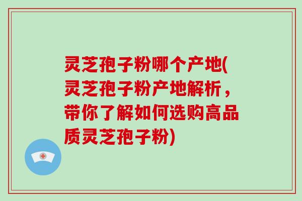 灵芝孢子粉哪个产地(灵芝孢子粉产地解析,带你了解如何选购高品质灵芝孢子粉)