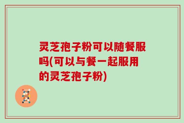 灵芝孢子粉可以随餐服吗(可以与餐一起服用的灵芝孢子粉)
