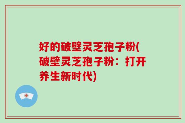 好的破壁灵芝孢子粉(破壁灵芝孢子粉：打开养生新时代)
