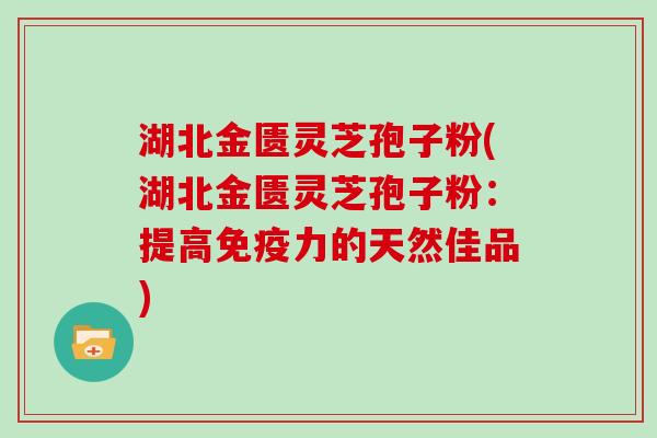 湖北金匮灵芝孢子粉(湖北金匮灵芝孢子粉：提高免疫力的天然佳品)