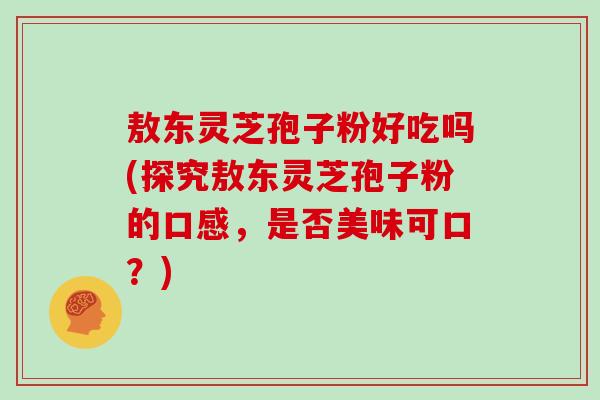 敖东灵芝孢子粉好吃吗(探究敖东灵芝孢子粉的口感,是否美味可口?)