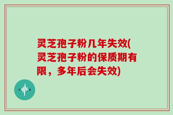 灵芝孢子粉几年失效(灵芝孢子粉的保质期有限,多年后会失效)