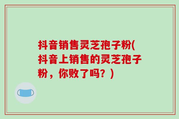 抖音销售灵芝孢子粉(抖音上销售的灵芝孢子粉,你败了吗?)