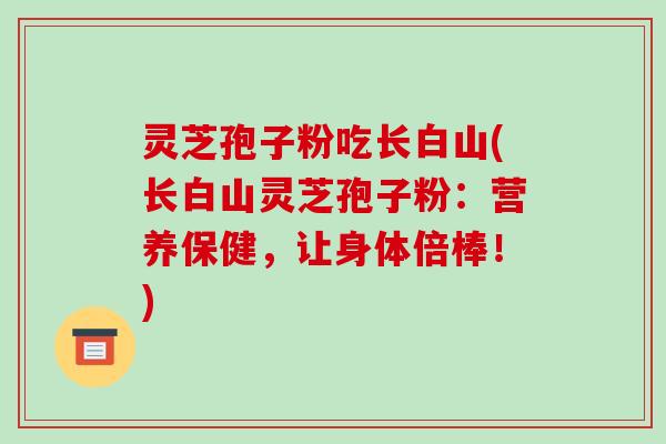 灵芝孢子粉吃长白山(长白山灵芝孢子粉:营养保健,让身体倍棒!)