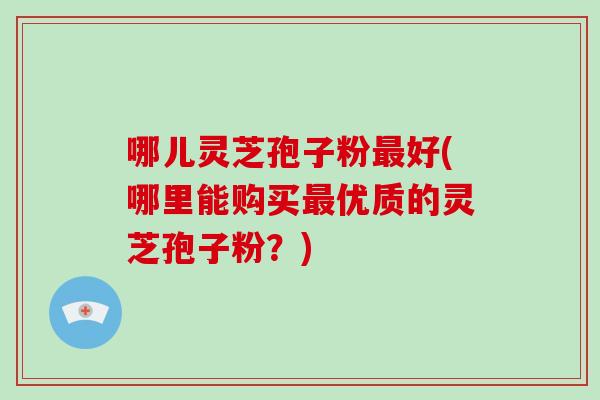 哪儿灵芝孢子粉最好(哪里能购买最优质的灵芝孢子粉?)