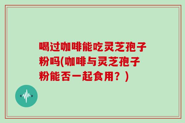 喝过咖啡能吃灵芝孢子粉吗(咖啡与灵芝孢子粉能否一起食用?)