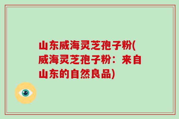 山东威海灵芝孢子粉(威海灵芝孢子粉:来自山东的自然良品)