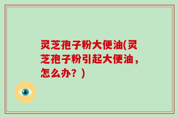 灵芝孢子粉大便油(灵芝孢子粉引起大便油,怎么办?)