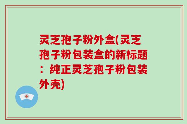 灵芝孢子粉外盒(灵芝孢子粉包装盒的新标题：纯正灵芝孢子粉包装外壳)