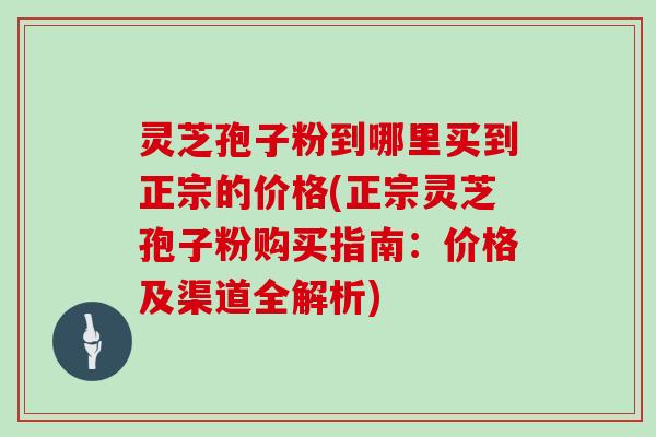 灵芝孢子粉到哪里买到正宗的价格(正宗灵芝孢子粉购买指南：价格及渠道全解析)