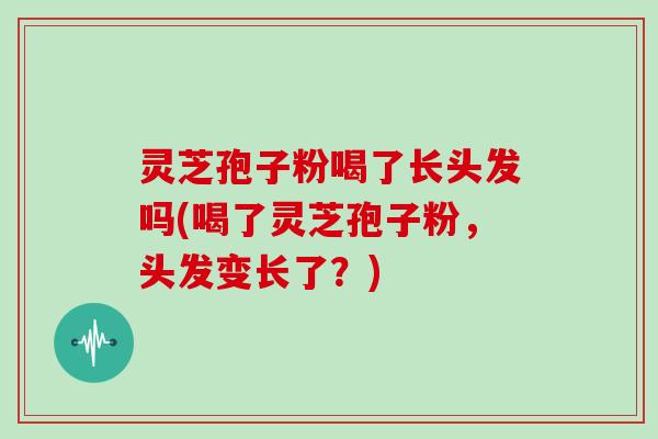 灵芝孢子粉喝了长头发吗(喝了灵芝孢子粉,头发变长了?)