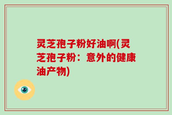 灵芝孢子粉好油啊(灵芝孢子粉:意外的健康油产物)