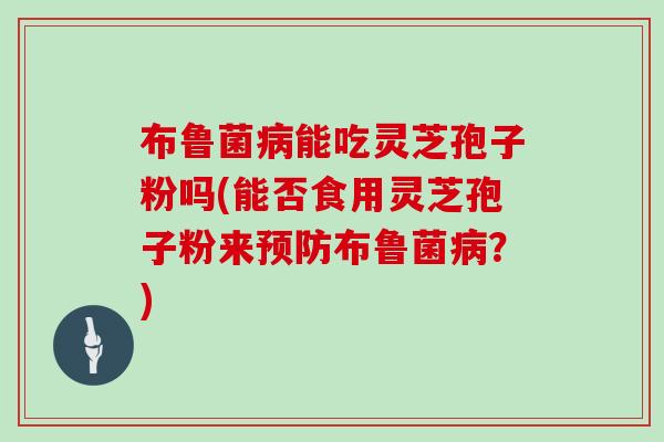 布鲁菌病能吃灵芝孢子粉吗(能否食用灵芝孢子粉来预防布鲁菌病?)