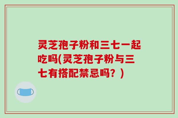 灵芝孢子粉和三七一起吃吗(灵芝孢子粉与三七有搭配禁忌吗?)