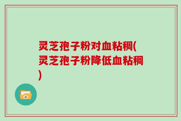 灵芝孢子粉对血粘稠(灵芝孢子粉降低血粘稠)
