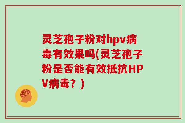 灵芝孢子粉对hpv病毒有效果吗(灵芝孢子粉是否能有效抵抗HPV病毒?)