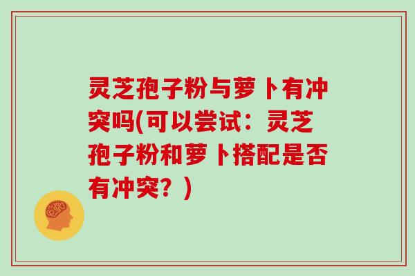 灵芝孢子粉与萝卜有冲突吗(可以尝试：灵芝孢子粉和萝卜搭配是否有冲突？)