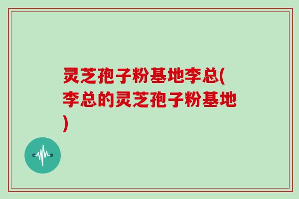灵芝孢子粉基地李总(李总的灵芝孢子粉基地)