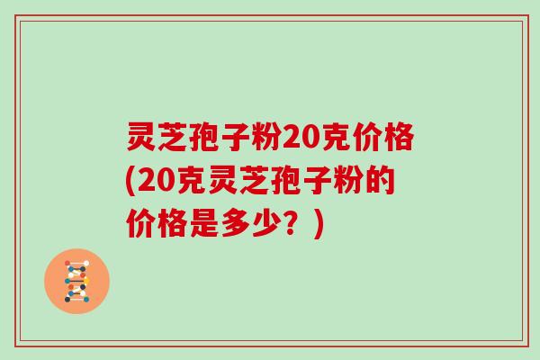 灵芝孢子粉20克价格(20克灵芝孢子粉的价格是多少?)