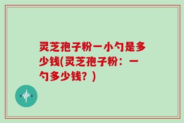 灵芝孢子粉一小勺是多少钱(灵芝孢子粉：一勺多少钱？)