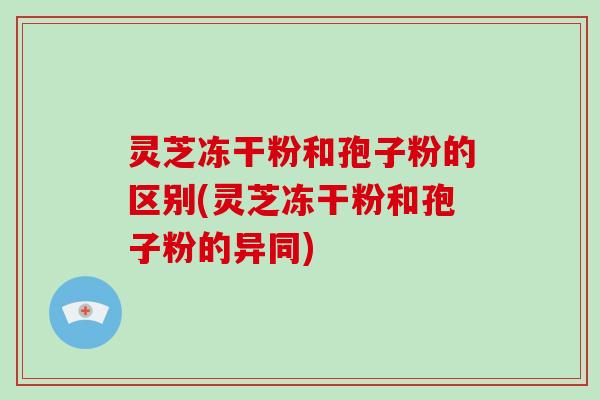 灵芝冻干粉和孢子粉的区别(灵芝冻干粉和孢子粉的异同)