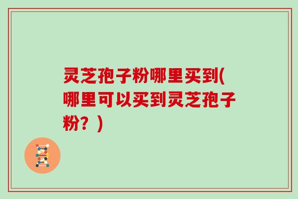 灵芝孢子粉哪里买到(哪里可以买到灵芝孢子粉？)