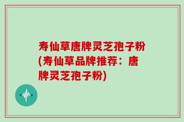 寿仙草唐牌灵芝孢子粉(寿仙草品牌推荐：唐牌灵芝孢子粉)