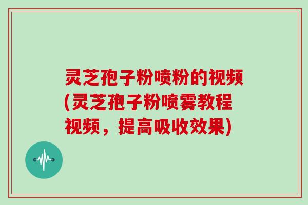 灵芝孢子粉喷粉的视频(灵芝孢子粉喷雾教程视频，提高吸收效果)