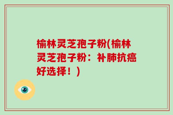 榆林灵芝孢子粉(榆林灵芝孢子粉：补肺抗癌好选择！)