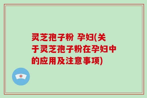 灵芝孢子粉 孕妇(关于灵芝孢子粉在孕妇中的应用及注意事项)
