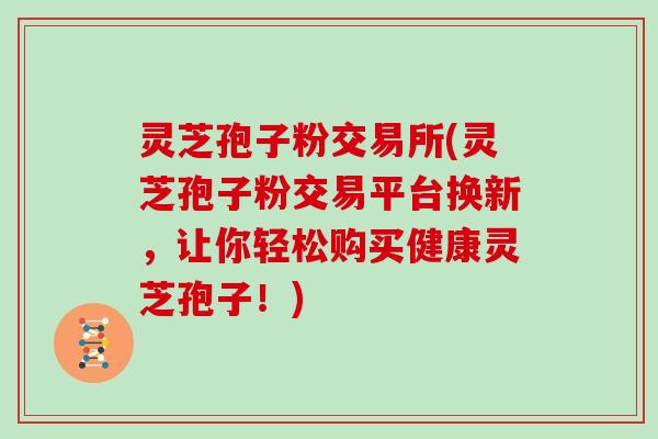 灵芝孢子粉交易所(灵芝孢子粉交易平台换新，让你轻松购买健康灵芝孢子！)