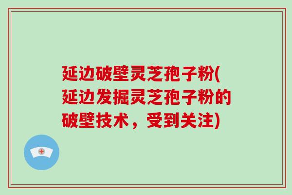 延边破壁灵芝孢子粉(延边发掘灵芝孢子粉的破壁技术,受到关注)