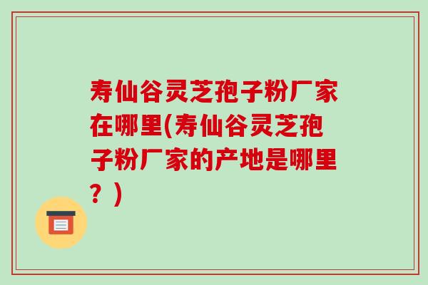 寿仙谷灵芝孢子粉厂家在哪里(寿仙谷灵芝孢子粉厂家的产地是哪里？)