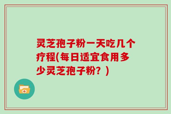灵芝孢子粉一天吃几个疗程(每日适宜食用多少灵芝孢子粉?)