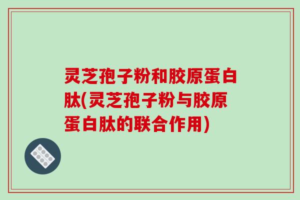 灵芝孢子粉和胶原蛋白肽(灵芝孢子粉与胶原蛋白肽的联合作用)