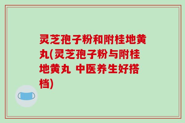 灵芝孢子粉和附桂地黄丸(灵芝孢子粉与附桂地黄丸 中医养生好搭档)